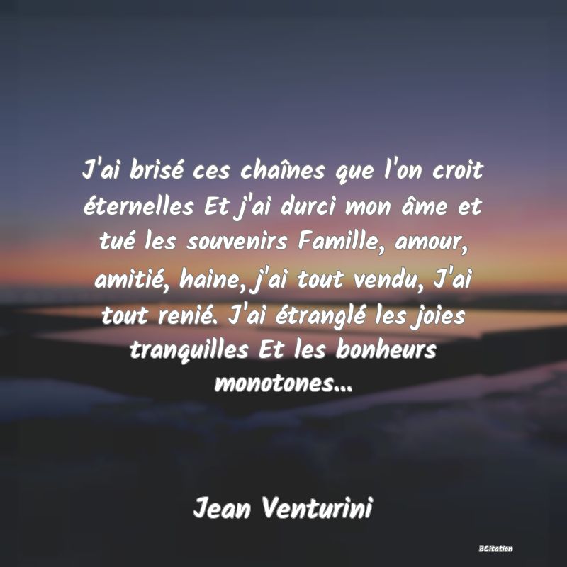 image de citation: J'ai brisé ces chaînes que l'on croit éternelles Et j'ai durci mon âme et tué les souvenirs Famille, amour, amitié, haine, j'ai tout vendu, J'ai tout renié. J'ai étranglé les joies tranquilles Et les bonheurs monotones...