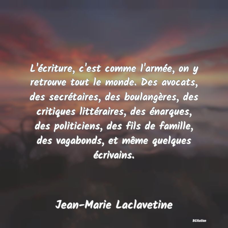 image de citation: L'écriture, c'est comme l'armée, on y retrouve tout le monde. Des avocats, des secrétaires, des boulangères, des critiques littéraires, des énarques, des politiciens, des fils de famille, des vagabonds, et même quelques écrivains.