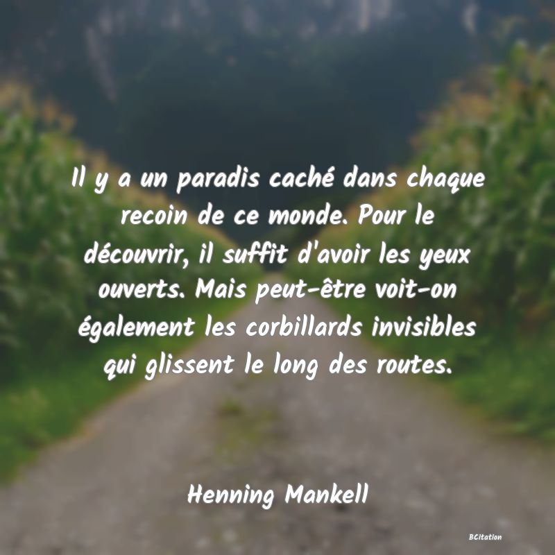 Belle Citation - Il y a un paradis caché dans chaque recoin de ce monde. Pour le découvrir, il suffit d'avoir les yeux ouverts. Mais peut-être voit-on également les corbillards invisibles qui glissent le long des routes. - Henning Mankell