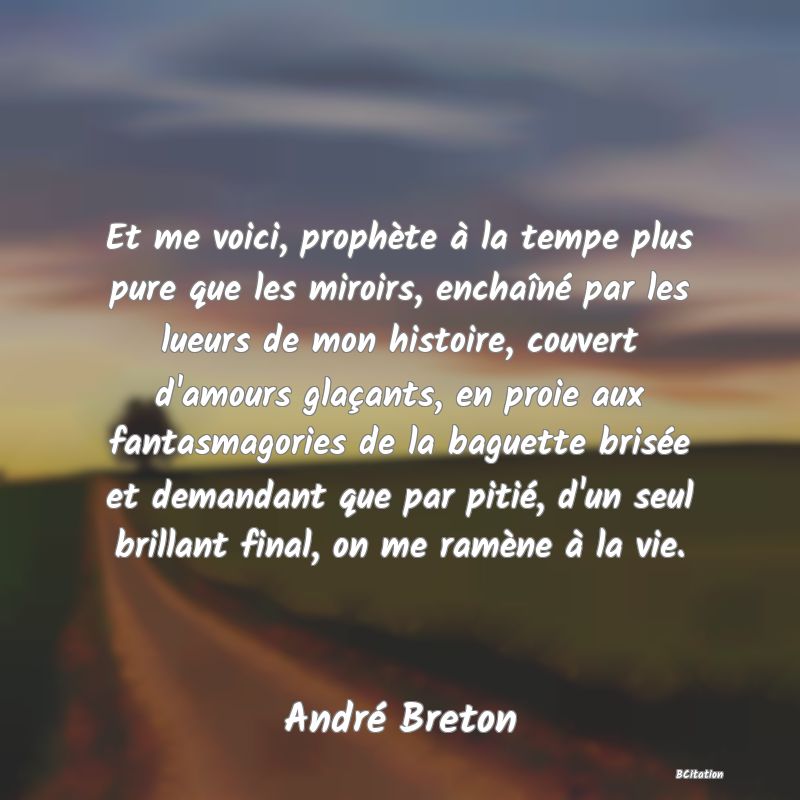 Belle Citation - Et me voici, prophète à la tempe plus pure que les miroirs, enchaîné par les lueurs de mon histoire, couvert d'amours glaçants, en proie aux fantasmagories de la baguette brisée et demandant que par pitié, d'un seul brillant final, on me ramène à la vie. - André Breton