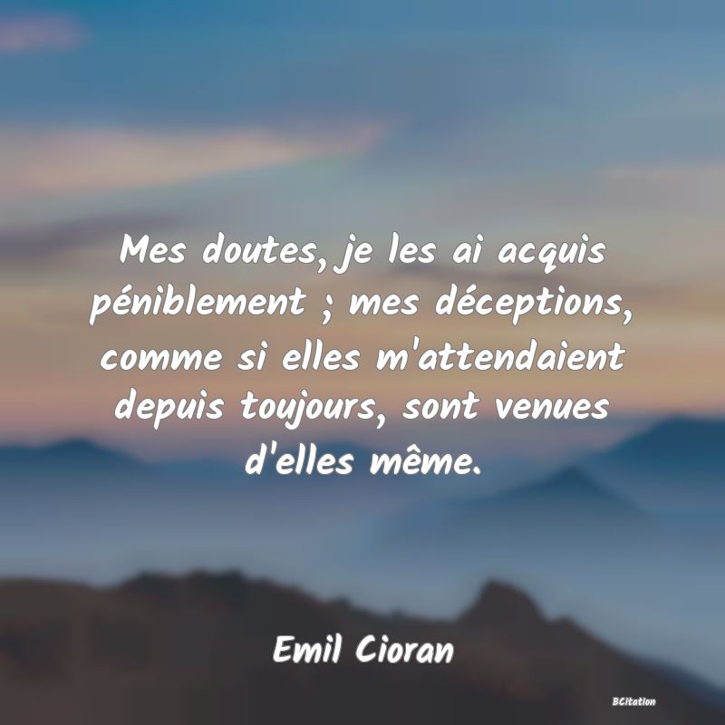 image de citation: Mes doutes, je les ai acquis péniblement ; mes déceptions, comme si elles m'attendaient depuis toujours, sont venues d'elles même.