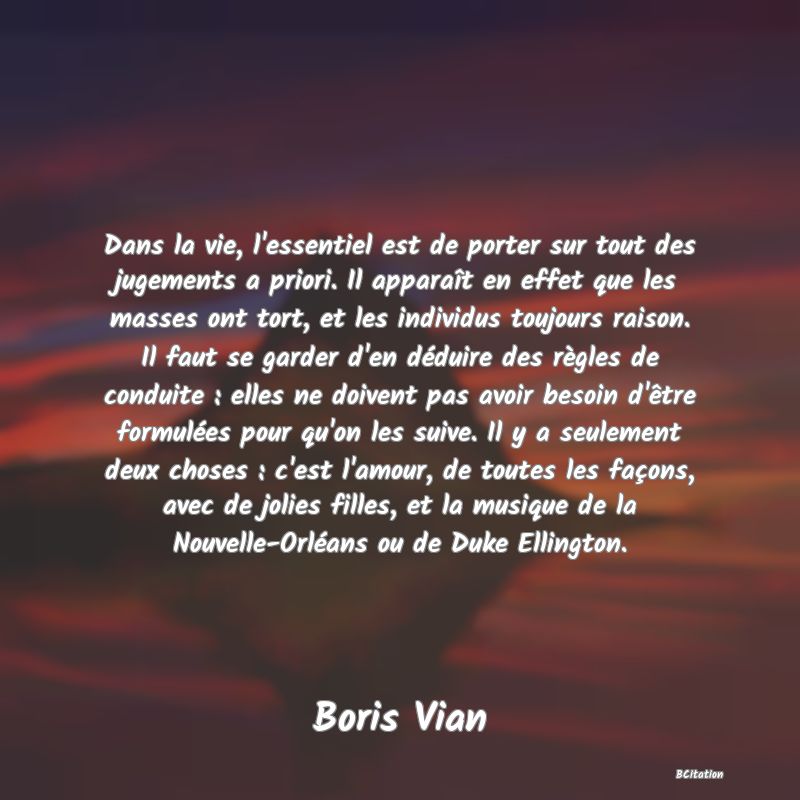 image de citation: Dans la vie, l'essentiel est de porter sur tout des jugements a priori. Il apparaît en effet que les masses ont tort, et les individus toujours raison. Il faut se garder d'en déduire des règles de conduite : elles ne doivent pas avoir besoin d'être formulées pour qu'on les suive. Il y a seulement deux choses : c'est l'amour, de toutes les façons, avec de jolies filles, et la musique de la Nouvelle-Orléans ou de Duke Ellington.