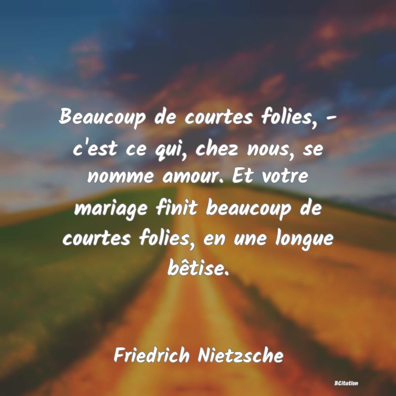 image de citation: Beaucoup de courtes folies, - c'est ce qui, chez nous, se nomme amour. Et votre mariage finit beaucoup de courtes folies, en une longue bêtise.