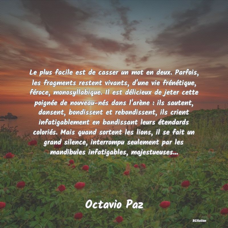 image de citation: Le plus facile est de casser un mot en deux. Parfois, les fragments restent vivants, d'une vie frénétique, féroce, monosyllabique. Il est délicieux de jeter cette poignée de nouveau-nés dans l'arène : ils sautent, dansent, bondissent et rebondissent, ils crient infatigablement en bandissant leurs étendards coloriés. Mais quand sortent les lions, il se fait un grand silence, interrompu seulement par les mandibules infatigables, majestueuses...