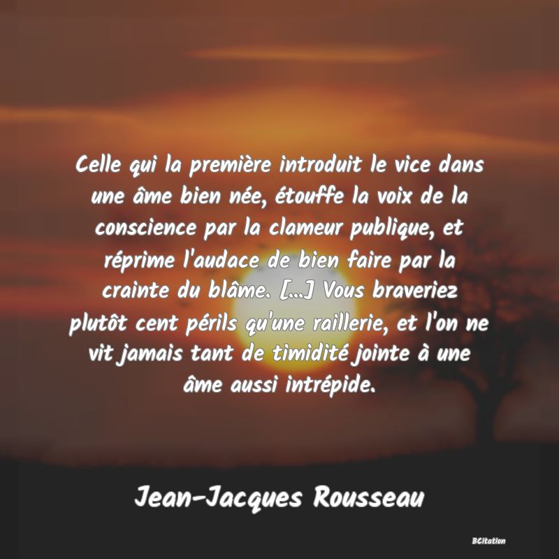 image de citation: Celle qui la première introduit le vice dans une âme bien née, étouffe la voix de la conscience par la clameur publique, et réprime l'audace de bien faire par la crainte du blâme. [...] Vous braveriez plutôt cent périls qu'une raillerie, et l'on ne vit jamais tant de timidité jointe à une âme aussi intrépide.