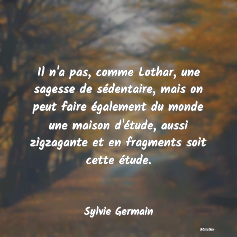 image de citation: Il n'a pas, comme Lothar, une sagesse de sédentaire, mais on peut faire également du monde une maison d'étude, aussi zigzagante et en fragments soit cette étude.