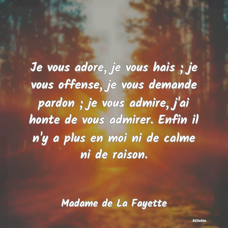 image de citation: Je vous adore, je vous hais ; je vous offense, je vous demande pardon ; je vous admire, j'ai honte de vous admirer. Enfin il n'y a plus en moi ni de calme ni de raison.