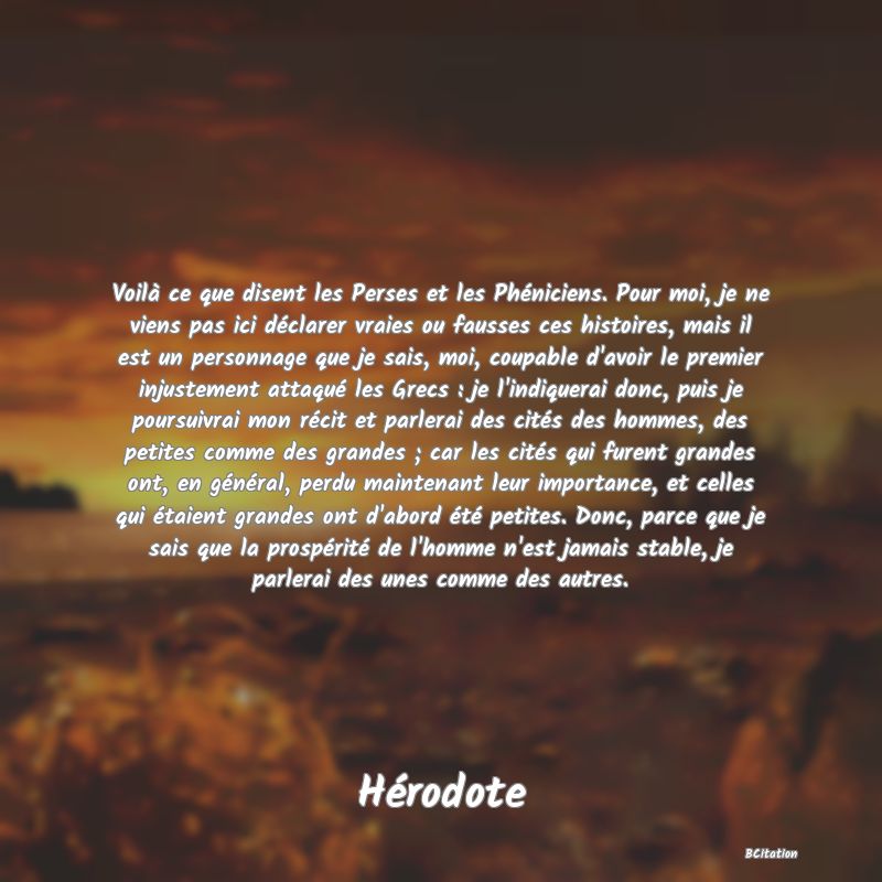 image de citation: Voilà ce que disent les Perses et les Phéniciens. Pour moi, je ne viens pas ici déclarer vraies ou fausses ces histoires, mais il est un personnage que je sais, moi, coupable d'avoir le premier injustement attaqué les Grecs : je l'indiquerai donc, puis je poursuivrai mon récit et parlerai des cités des hommes, des petites comme des grandes ; car les cités qui furent grandes ont, en général, perdu maintenant leur importance, et celles qui étaient grandes ont d'abord été petites. Donc, parce que je sais que la prospérité de l'homme n'est jamais stable, je parlerai des unes comme des autres.