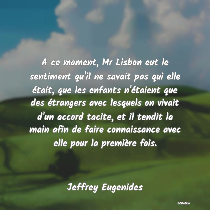 image de citation: A ce moment, Mr Lisbon eut le sentiment qu'il ne savait pas qui elle était, que les enfants n'étaient que des étrangers avec lesquels on vivait d'un accord tacite, et il tendit la main afin de faire connaissance avec elle pour la première fois.