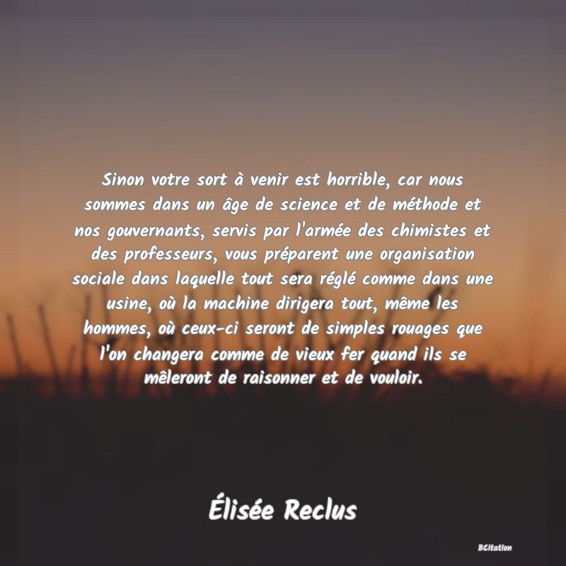 image de citation: Sinon votre sort à venir est horrible, car nous sommes dans un âge de science et de méthode et nos gouvernants, servis par l'armée des chimistes et des professeurs, vous préparent une organisation sociale dans laquelle tout sera réglé comme dans une usine, où la machine dirigera tout, même les hommes, où ceux-ci seront de simples rouages que l'on changera comme de vieux fer quand ils se mêleront de raisonner et de vouloir.