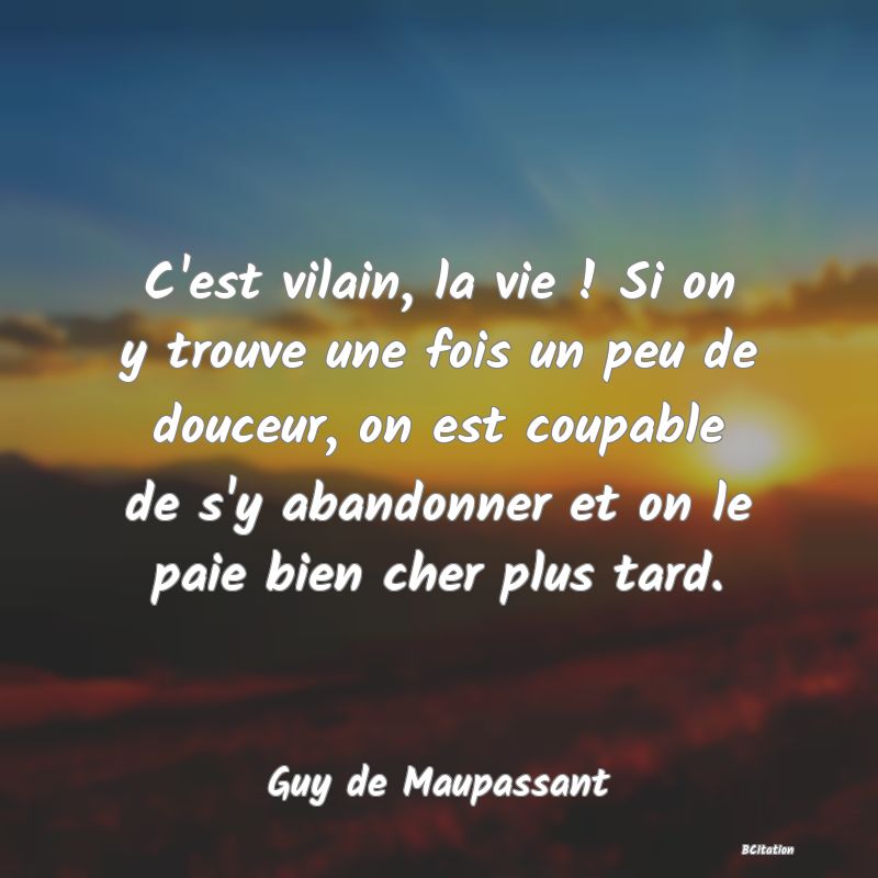 Belle Citation - C'est vilain, la vie ! Si on y trouve une fois un peu de douceur, on est coupable de s'y abandonner et on le paie bien cher plus tard. - Guy de Maupassant