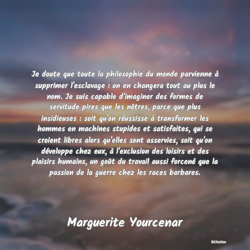 image de citation: Je doute que toute la philosophie du monde parvienne à supprimer l'esclavage : on en changera tout au plus le nom. Je suis capable d'imaginer des formes de servitude pires que les nôtres, parce que plus insidieuses : soit qu'on réussisse à transformer les hommes en machines stupides et satisfaites, qui se croient libres alors qu'elles sont asservies, soit qu'on développe chez eux, à l'exclusion des loisirs et des plaisirs humains, un goût du travail aussi forcené que la passion de la guerre chez les races barbares.