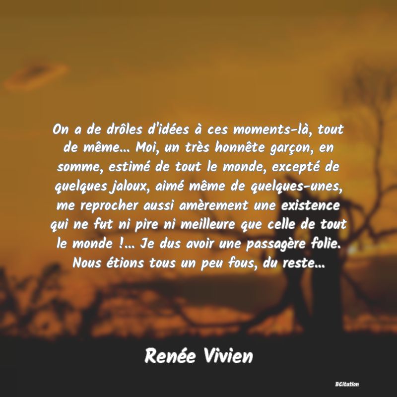 image de citation: On a de drôles d'idées à ces moments-là, tout de même... Moi, un très honnête garçon, en somme, estimé de tout le monde, excepté de quelques jaloux, aimé même de quelques-unes, me reprocher aussi amèrement une existence qui ne fut ni pire ni meilleure que celle de tout le monde !... Je dus avoir une passagère folie. Nous étions tous un peu fous, du reste...