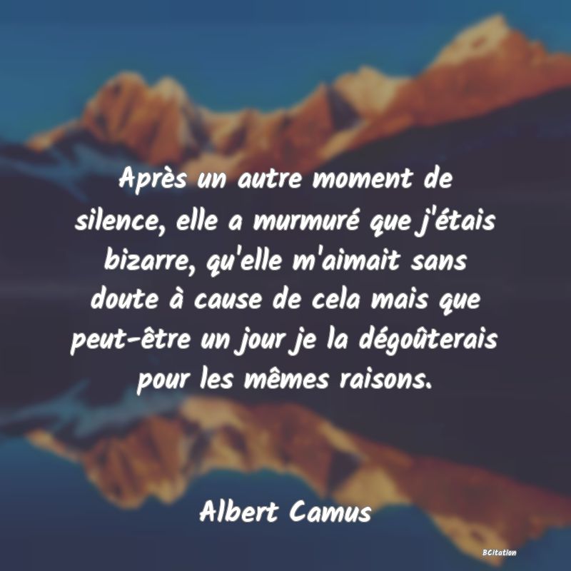 image de citation: Après un autre moment de silence, elle a murmuré que j'étais bizarre, qu'elle m'aimait sans doute à cause de cela mais que peut-être un jour je la dégoûterais pour les mêmes raisons.