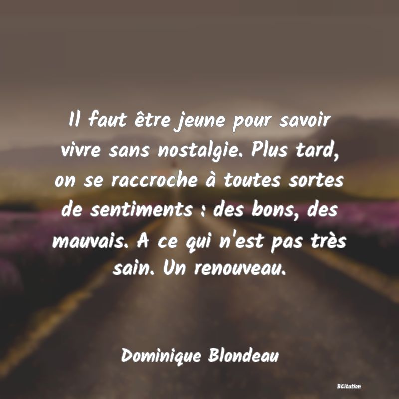 image de citation: Il faut être jeune pour savoir vivre sans nostalgie. Plus tard, on se raccroche à toutes sortes de sentiments : des bons, des mauvais. A ce qui n'est pas très sain. Un renouveau.