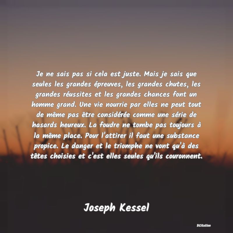 Belle Citation - Je ne sais pas si cela est juste. Mais je sais que seules les grandes épreuves, les grandes chutes, les grandes réussites et les grandes chances font un homme grand. Une vie nourrie par elles ne peut tout de même pas être considérée comme une série de hasards heureux. La foudre ne tombe pas toujours à la même place. Pour l'attirer il faut une substance propice. Le danger et le triomphe ne vont qu'à des têtes choisies et c'est elles seules qu'ils couronnent. - Joseph Kessel