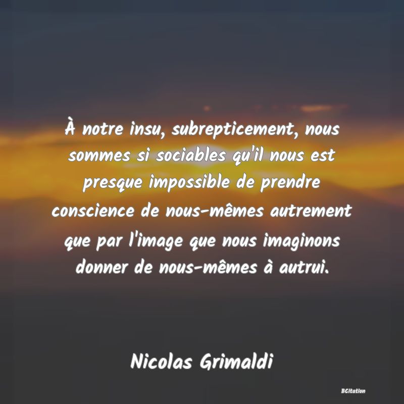 image de citation: À notre insu, subrepticement, nous sommes si sociables qu'il nous est presque impossible de prendre conscience de nous-mêmes autrement que par l'image que nous imaginons donner de nous-mêmes à autrui.