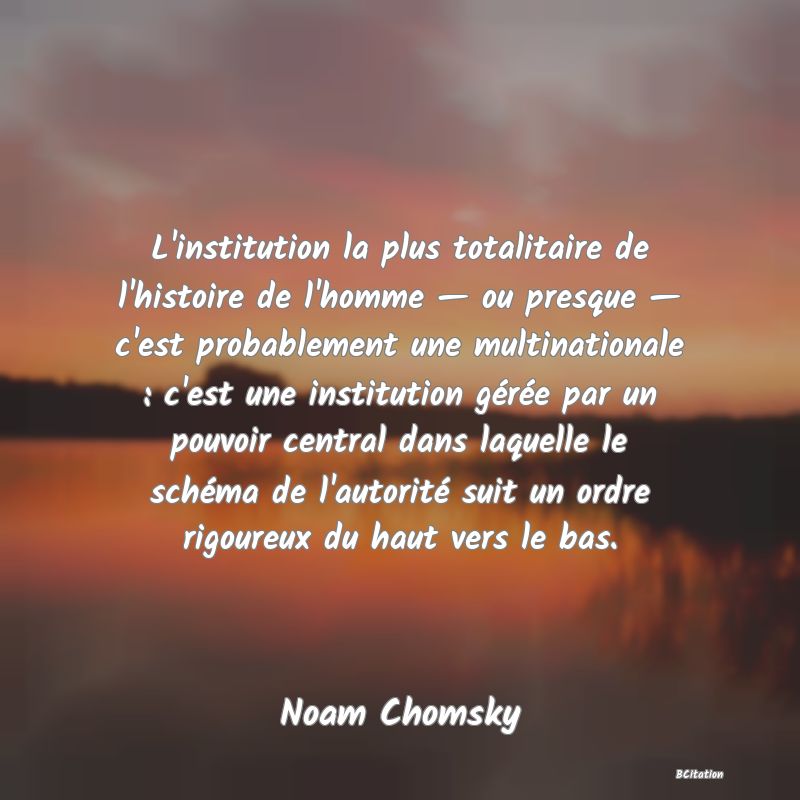 Belle Citation - L'institution la plus totalitaire de l'histoire de l'homme — ou presque — c'est probablement une multinationale : c'est une institution gérée par un pouvoir central dans laquelle le schéma de l'autorité suit un ordre rigoureux du haut vers le bas. - Noam Chomsky