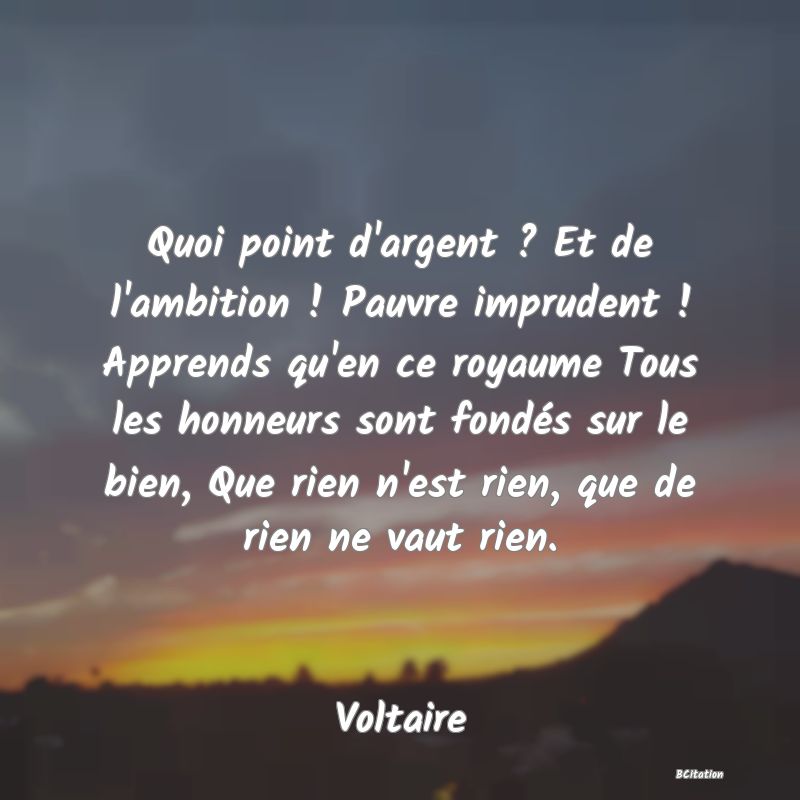 image de citation: Quoi point d'argent ? Et de l'ambition ! Pauvre imprudent ! Apprends qu'en ce royaume Tous les honneurs sont fondés sur le bien, Que rien n'est rien, que de rien ne vaut rien.