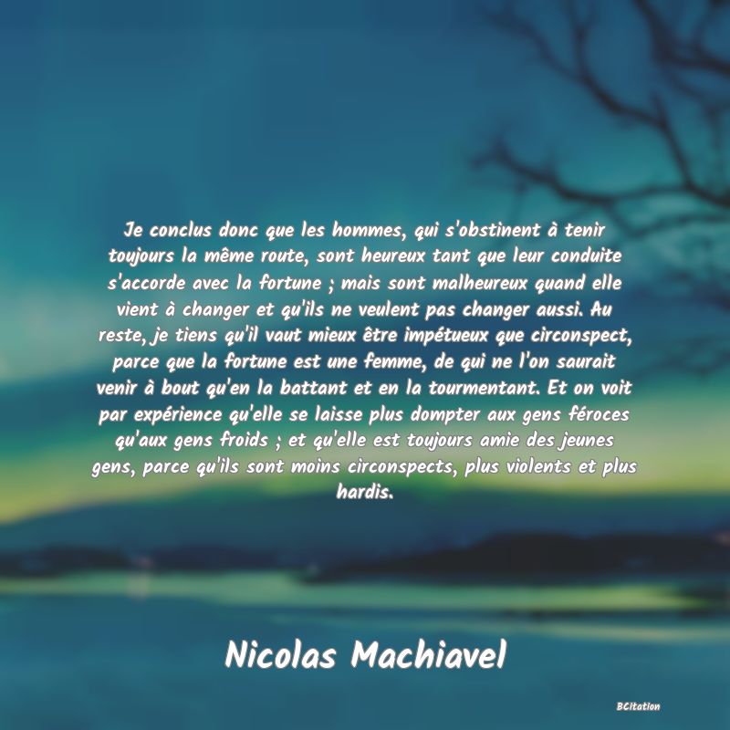 image de citation: Je conclus donc que les hommes, qui s'obstinent à tenir toujours la même route, sont heureux tant que leur conduite s'accorde avec la fortune ; mais sont malheureux quand elle vient à changer et qu'ils ne veulent pas changer aussi. Au reste, je tiens qu'il vaut mieux être impétueux que circonspect, parce que la fortune est une femme, de qui ne l'on saurait venir à bout qu'en la battant et en la tourmentant. Et on voit par expérience qu'elle se laisse plus dompter aux gens féroces qu'aux gens froids ; et qu'elle est toujours amie des jeunes gens, parce qu'ils sont moins circonspects, plus violents et plus hardis.