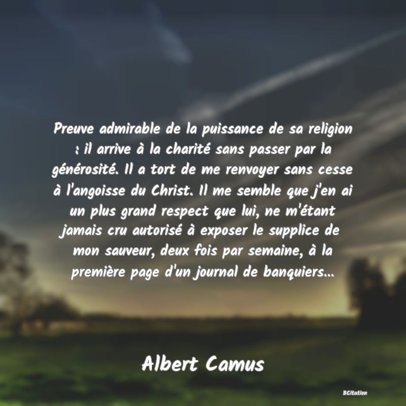 image de citation: Preuve admirable de la puissance de sa religion : il arrive à la charité sans passer par la générosité. Il a tort de me renvoyer sans cesse à l'angoisse du Christ. Il me semble que j'en ai un plus grand respect que lui, ne m'étant jamais cru autorisé à exposer le supplice de mon sauveur, deux fois par semaine, à la première page d'un journal de banquiers...