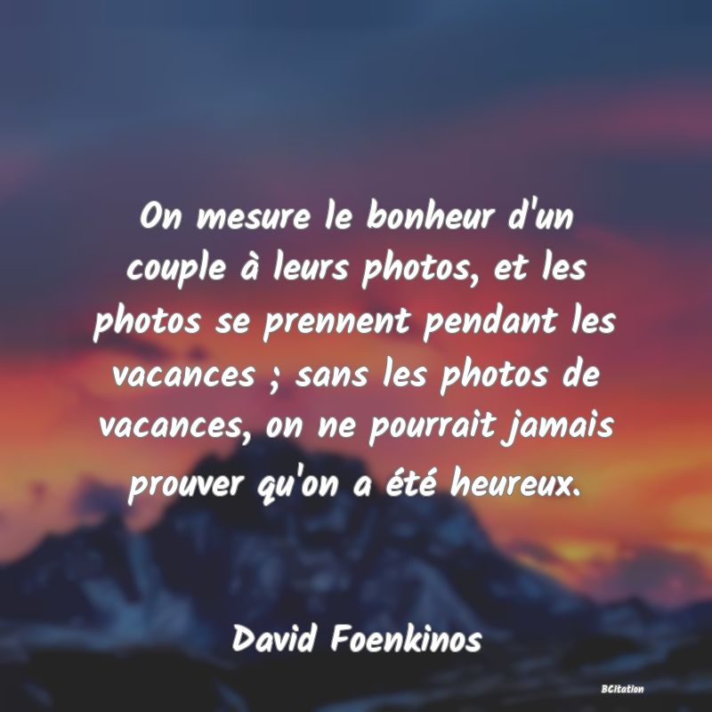 Belle Citation - On mesure le bonheur d'un couple à leurs photos, et les photos se prennent pendant les vacances ; sans les photos de vacances, on ne pourrait jamais prouver qu'on a été heureux. - David Foenkinos