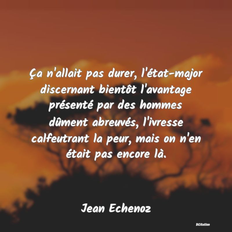 image de citation: Ça n'allait pas durer, l'état-major discernant bientôt l'avantage présenté par des hommes dûment abreuvés, l'ivresse calfeutrant la peur, mais on n'en était pas encore là.