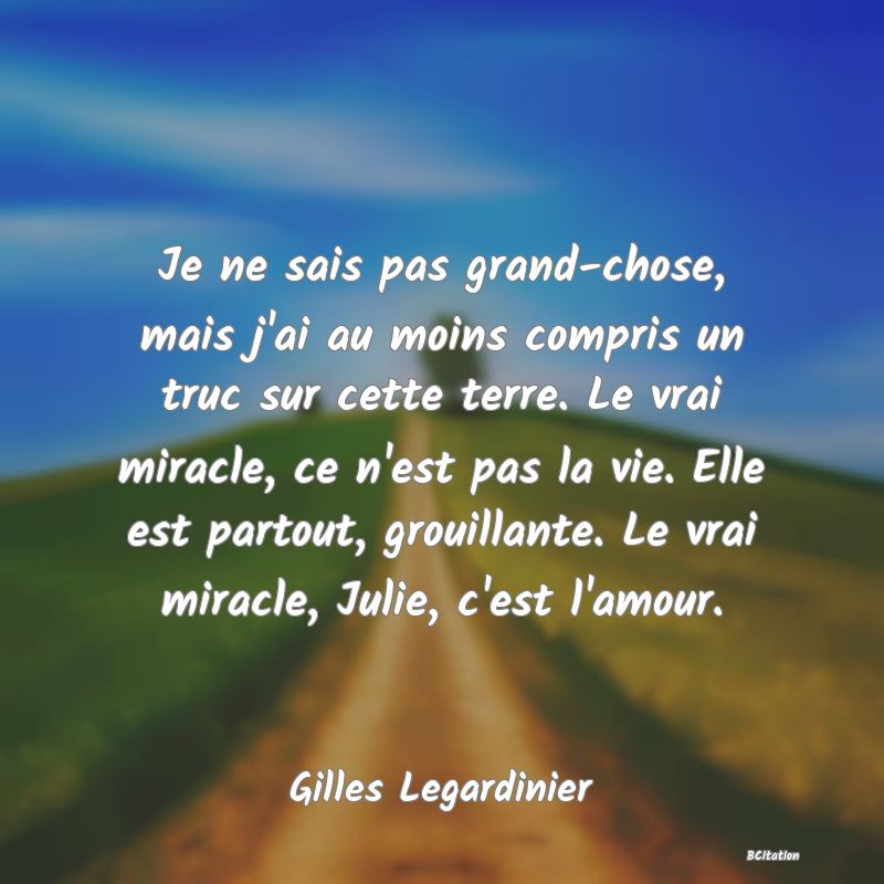 Belle Citation - Je ne sais pas grand-chose, mais j'ai au moins compris un truc sur cette terre. Le vrai miracle, ce n'est pas la vie. Elle est partout, grouillante. Le vrai miracle, Julie, c'est l'amour. - Gilles Legardinier