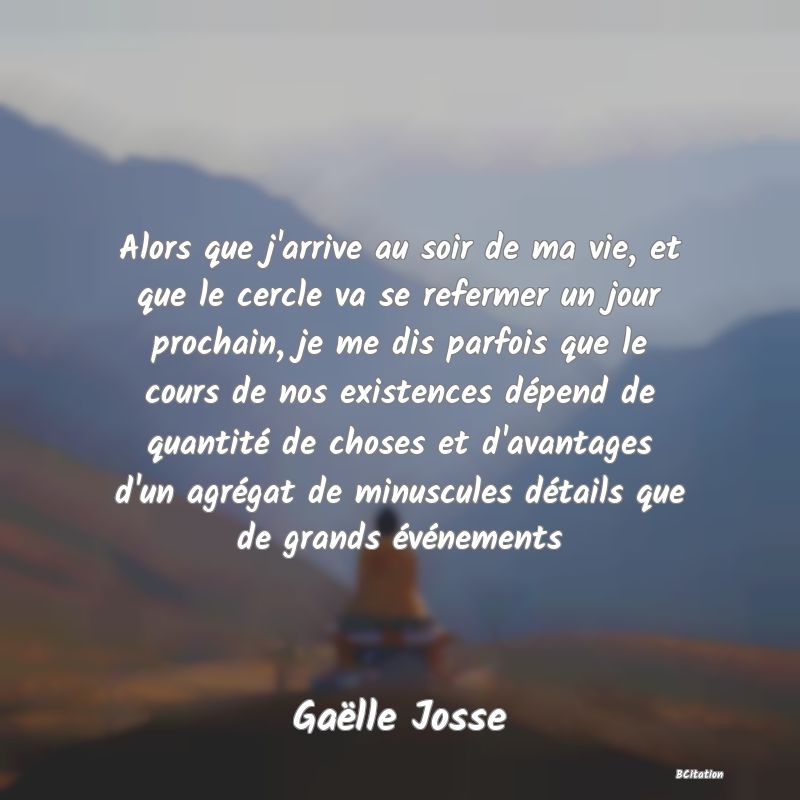 image de citation: Alors que j'arrive au soir de ma vie, et que le cercle va se refermer un jour prochain, je me dis parfois que le cours de nos existences dépend de quantité de choses et d'avantages d'un agrégat de minuscules détails que de grands événements