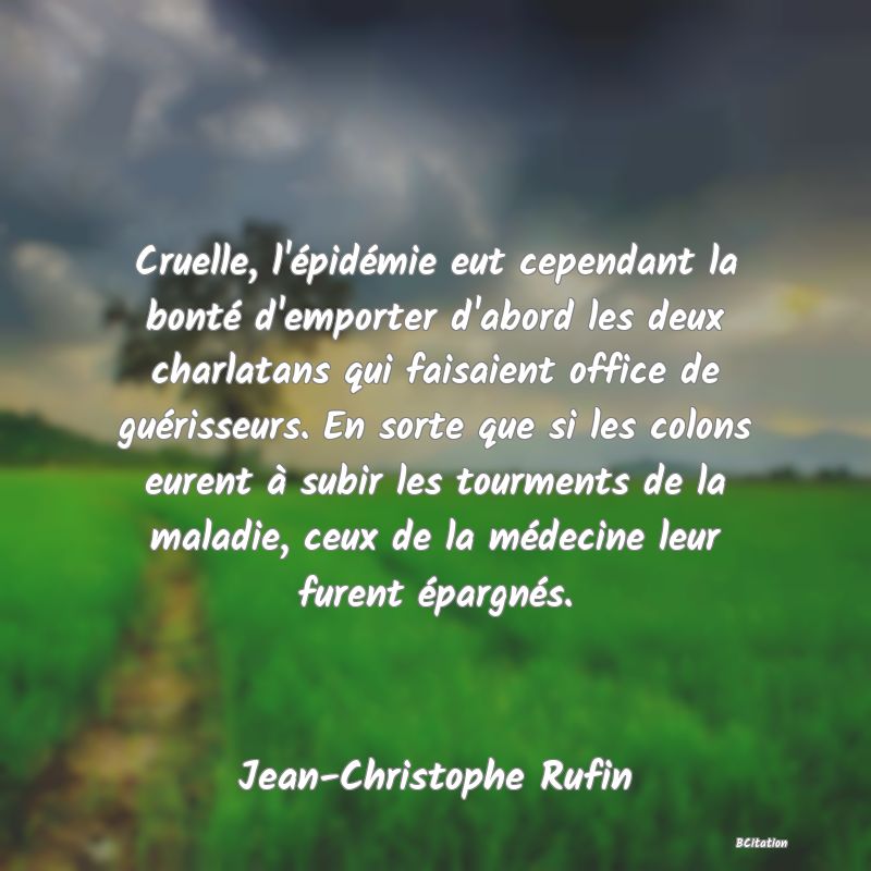 Belle Citation - Cruelle, l'épidémie eut cependant la bonté d'emporter d'abord les deux charlatans qui faisaient office de guérisseurs. En sorte que si les colons eurent à subir les tourments de la maladie, ceux de la médecine leur furent épargnés. - Jean-Christophe Rufin