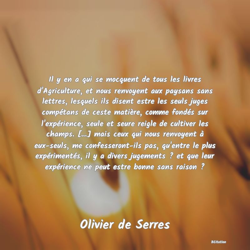 image de citation: Il y en a qui se mocquent de tous les livres d'Agriculture, et nous renvoyent aux paysans sans lettres, lesquels ils disent estre les seuls juges compétans de ceste matière, comme fondés sur l'expérience, seule et seure reigle de cultiver les champs. [...] mais ceux qui nous renvoyent à eux-seuls, me confesseront-ils pas, qu'entre le plus expérimentés, il y a divers jugements ? et que leur expérience ne peut estre bonne sans raison ?