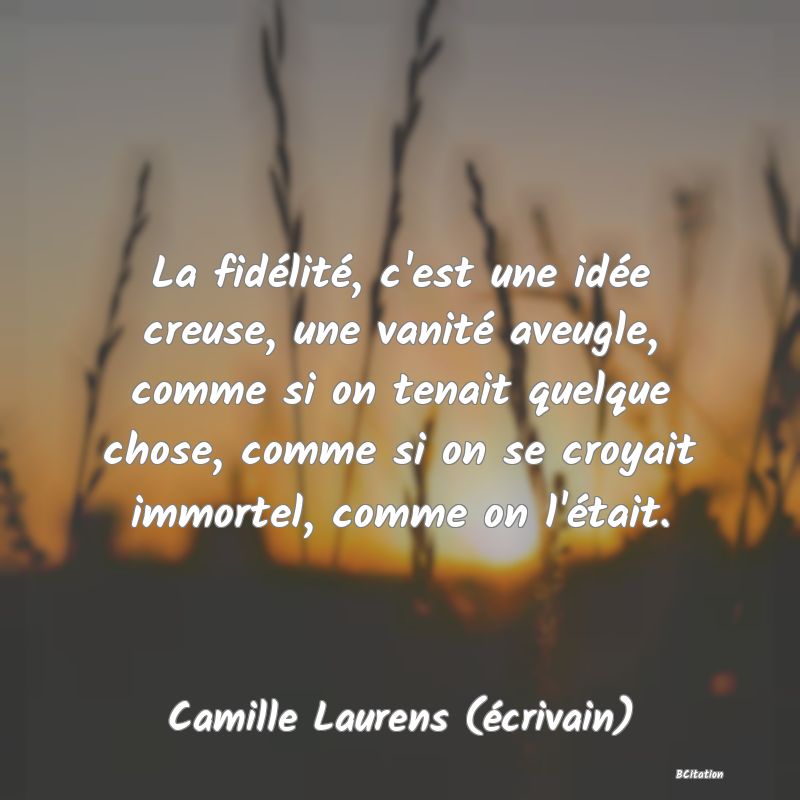 Belle Citation - La fidélité, c'est une idée creuse, une vanité aveugle, comme si on tenait quelque chose, comme si on se croyait immortel, comme on l'était. - Camille Laurens (écrivain)