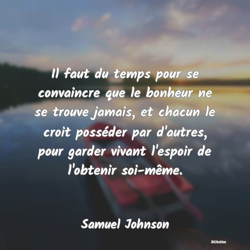 image de citation: Il faut du temps pour se convaincre que le bonheur ne se trouve jamais, et chacun le croit posséder par d'autres, pour garder vivant l'espoir de l'obtenir soi-même.