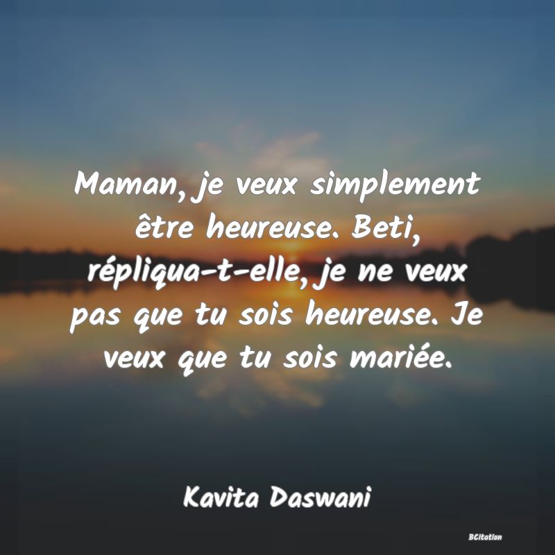 Belle Citation - Maman, je veux simplement être heureuse. Beti, répliqua-t-elle, je ne veux pas que tu sois heureuse. Je veux que tu sois mariée. - Kavita Daswani