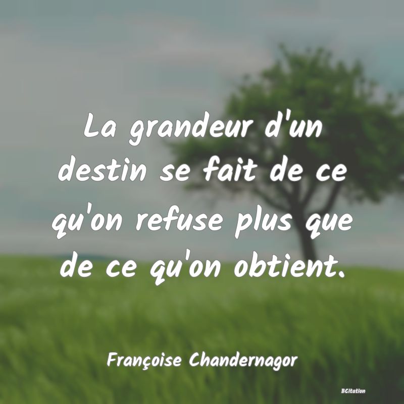 Belle Citation - La grandeur d'un destin se fait de ce qu'on refuse plus que de ce qu'on obtient. - Françoise Chandernagor