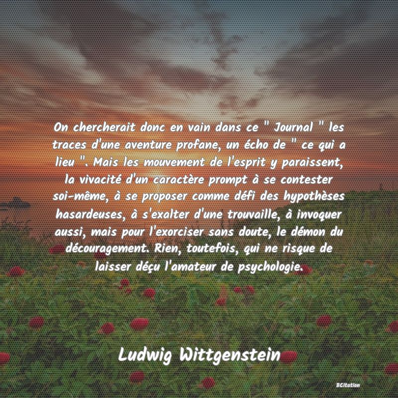 image de citation: On chercherait donc en vain dans ce   Journal   les traces d'une aventure profane, un écho de   ce qui a lieu  . Mais les mouvement de l'esprit y paraissent, la vivacité d'un caractère prompt à se contester soi-même, à se proposer comme défi des hypothèses hasardeuses, à s'exalter d'une trouvaille, à invoquer aussi, mais pour l'exorciser sans doute, le démon du découragement. Rien, toutefois, qui ne risque de laisser déçu l'amateur de psychologie.