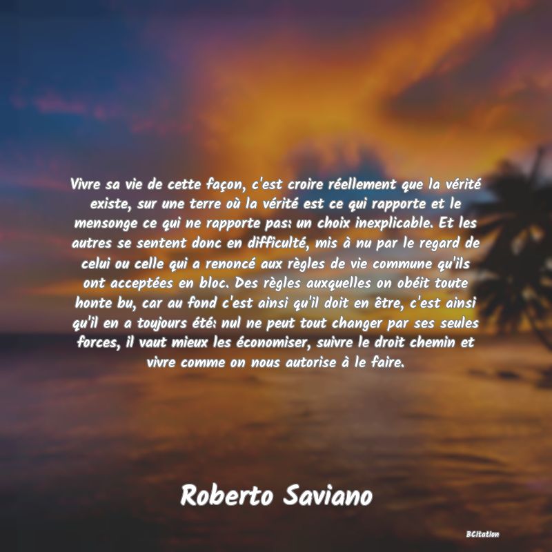 Belle Citation - Vivre sa vie de cette façon, c'est croire réellement que la vérité existe, sur une terre où la vérité est ce qui rapporte et le mensonge ce qui ne rapporte pas: un choix inexplicable. Et les autres se sentent donc en difficulté, mis à nu par le regard de celui ou celle qui a renoncé aux règles de vie commune qu'ils ont acceptées en bloc. Des règles auxquelles on obéit toute honte bu, car au fond c'est ainsi qu'il doit en être, c'est ainsi qu'il en a toujours été: nul ne peut tout changer par ses seules forces, il vaut mieux les économiser, suivre le droit chemin et vivre comme on nous autorise à le faire. - Roberto Saviano