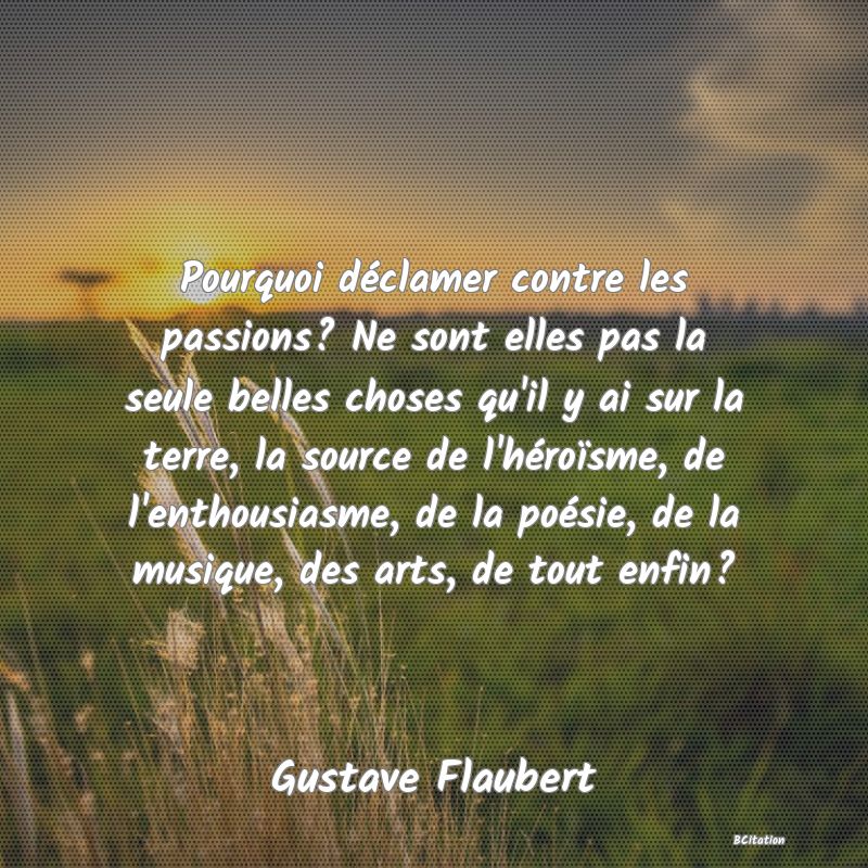 image de citation: Pourquoi déclamer contre les passions? Ne sont elles pas la seule belles choses qu'il y ai sur la terre, la source de l'héroïsme, de l'enthousiasme, de la poésie, de la musique, des arts, de tout enfin?