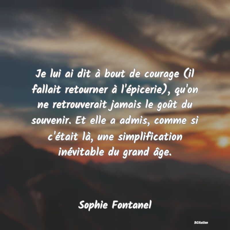 image de citation: Je lui ai dit à bout de courage (il fallait retourner à l'épicerie), qu'on ne retrouverait jamais le goût du souvenir. Et elle a admis, comme si c'était là, une simplification inévitable du grand âge.