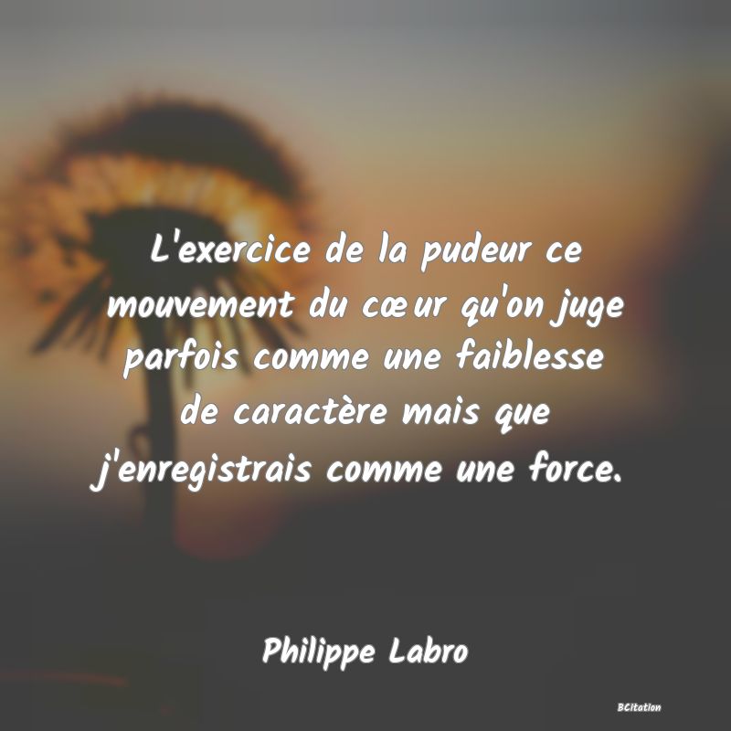 image de citation: L'exercice de la pudeur ce mouvement du cœur qu'on juge parfois comme une faiblesse de caractère mais que j'enregistrais comme une force.