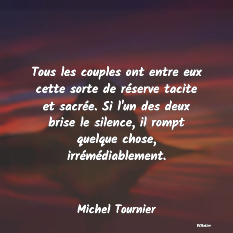 Belle Citation - Tous les couples ont entre eux cette sorte de réserve tacite et sacrée. Si l'un des deux brise le silence, il rompt quelque chose, irrémédiablement. - Michel Tournier