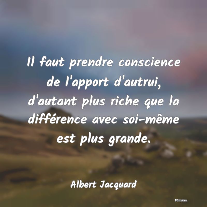 image de citation: Il faut prendre conscience de l'apport d'autrui, d'autant plus riche que la différence avec soi-même est plus grande.