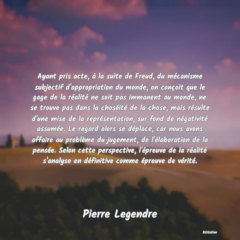 image de citation: Ayant pris acte, à la suite de Freud, du mécanisme subjectif d'appropriation du monde, on conçoit que le gage de la réalité ne soit pas immanent au monde, ne se trouve pas dans la choséité de la chose, mais résulte d'une mise de la représentation, sur fond de négativité assumée. Le regard alors se déplace, car nous avons affaire au problème du jugement, de l'élaboration de la pensée. Selon cette perspective, l'épreuve de la réalité s'analyse en définitive comme épreuve de vérité.