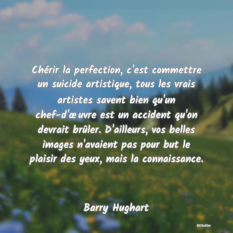 image de citation: Chérir la perfection, c'est commettre un suicide artistique, tous les vrais artistes savent bien qu'un chef-d'œuvre est un accident qu'on devrait brûler. D'ailleurs, vos belles images n'avaient pas pour but le plaisir des yeux, mais la connaissance.