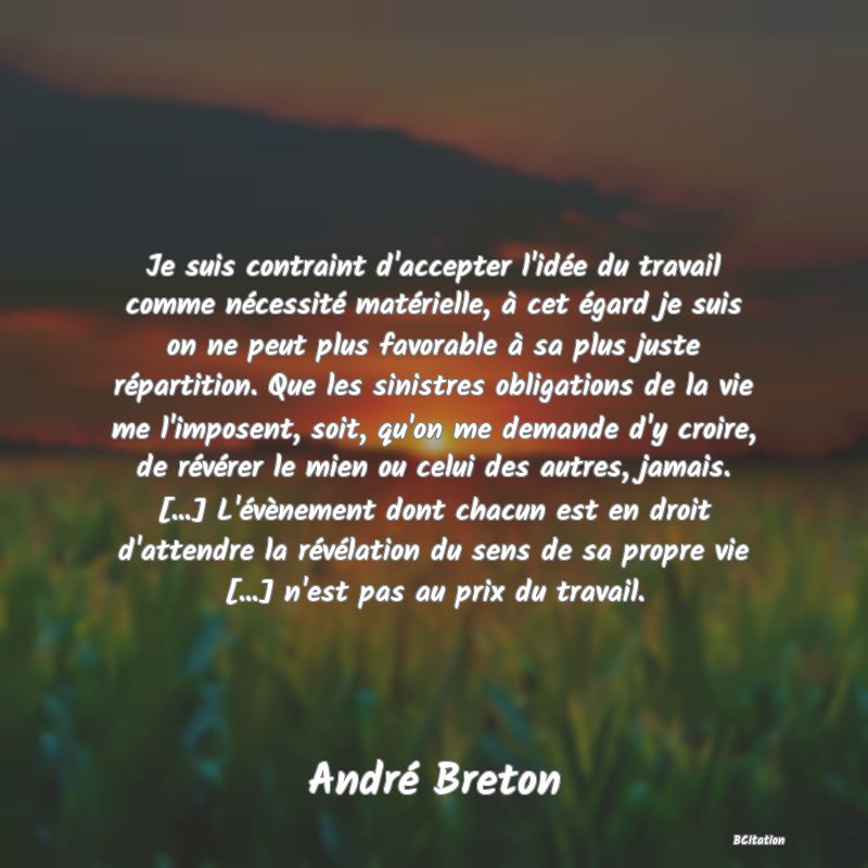 Belle Citation - Je suis contraint d'accepter l'idée du travail comme nécessité matérielle, à cet égard je suis on ne peut plus favorable à sa plus juste répartition. Que les sinistres obligations de la vie me l'imposent, soit, qu'on me demande d'y croire, de révérer le mien ou celui des autres, jamais. [...] L'évènement dont chacun est en droit d'attendre la révélation du sens de sa propre vie [...] n'est pas au prix du travail. - André Breton