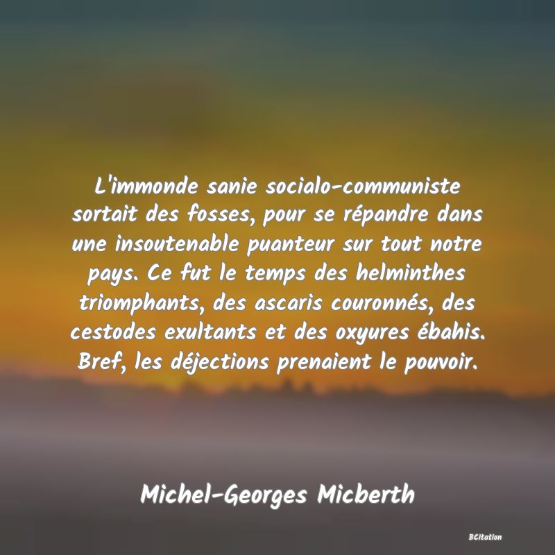 Belle Citation - L'immonde sanie socialo-communiste sortait des fosses, pour se répandre dans une insoutenable puanteur sur tout notre pays. Ce fut le temps des helminthes triomphants, des ascaris couronnés, des cestodes exultants et des oxyures ébahis. Bref, les déjections prenaient le pouvoir. - Michel-Georges Micberth