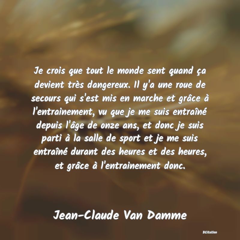 image de citation: Je crois que tout le monde sent quand ça devient très dangereux. Il y'a une roue de secours qui s'est mis en marche et grâce à l'entrainement, vu que je me suis entraîné depuis l'âge de onze ans, et donc je suis parti à la salle de sport et je me suis entraîné durant des heures et des heures, et grâce à l'entrainement donc.