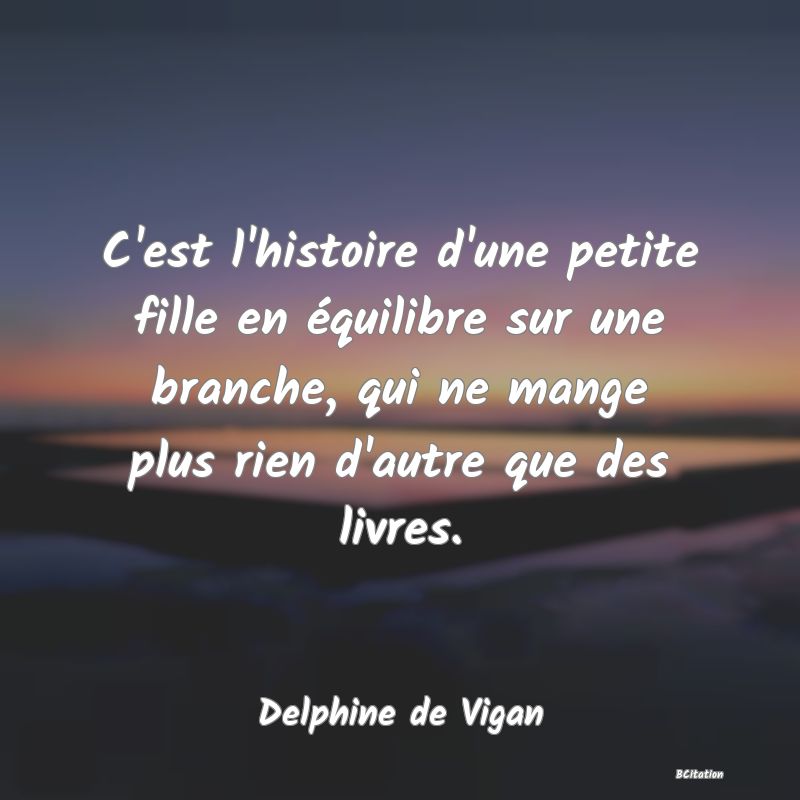 Belle Citation - C'est l'histoire d'une petite fille en équilibre sur une branche, qui ne mange plus rien d'autre que des livres. - Delphine de Vigan