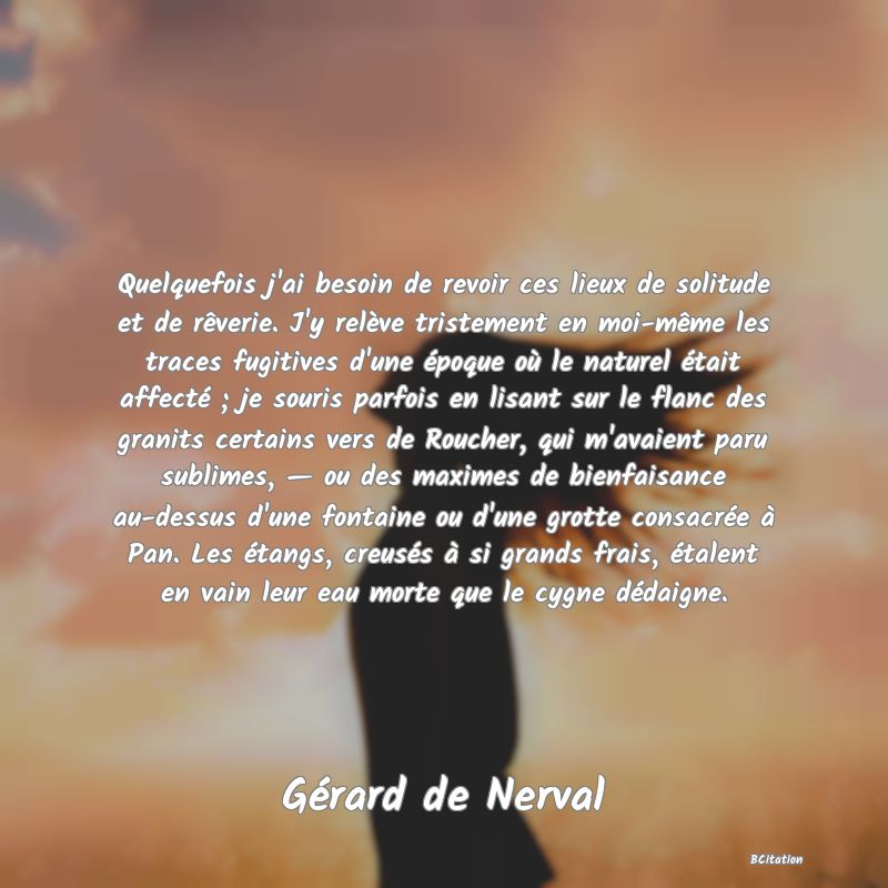 image de citation: Quelquefois j'ai besoin de revoir ces lieux de solitude et de rêverie. J'y relève tristement en moi-même les traces fugitives d'une époque où le naturel était affecté ; je souris parfois en lisant sur le flanc des granits certains vers de Roucher, qui m'avaient paru sublimes, — ou des maximes de bienfaisance au-dessus d'une fontaine ou d'une grotte consacrée à Pan. Les étangs, creusés à si grands frais, étalent en vain leur eau morte que le cygne dédaigne.