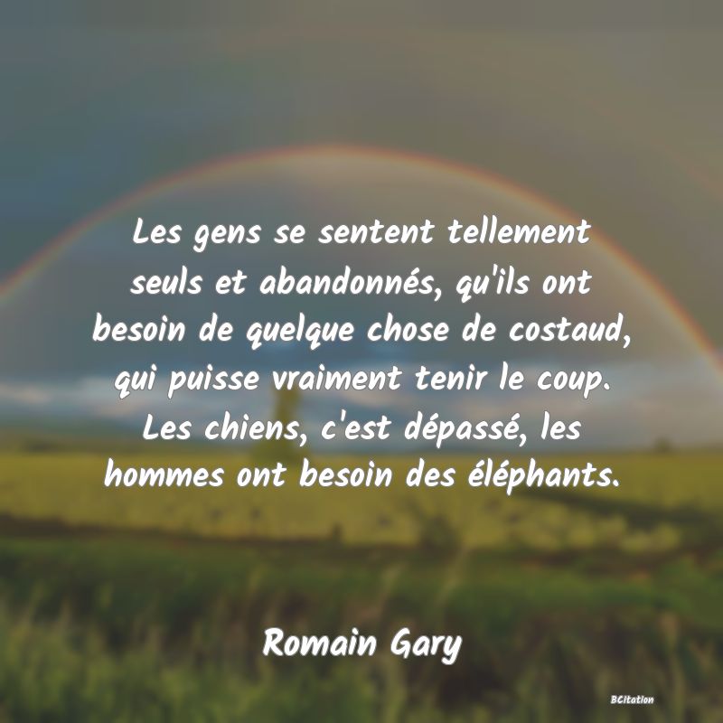 Belle Citation - Les gens se sentent tellement seuls et abandonnés, qu'ils ont besoin de quelque chose de costaud, qui puisse vraiment tenir le coup. Les chiens, c'est dépassé, les hommes ont besoin des éléphants. - Romain Gary